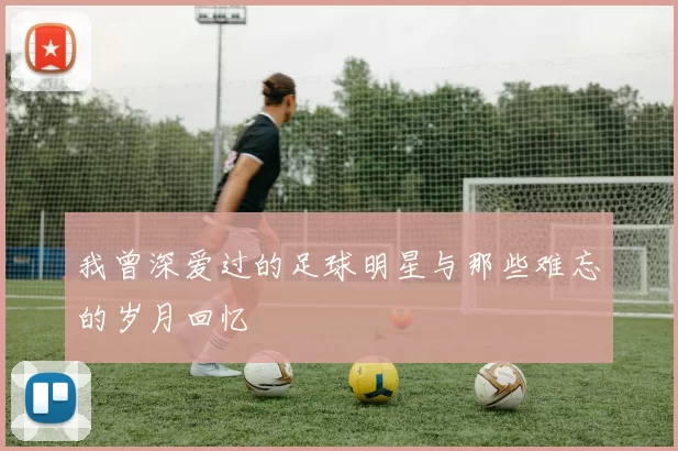 我曾深爱过的足球明星与那些难忘的岁月回忆