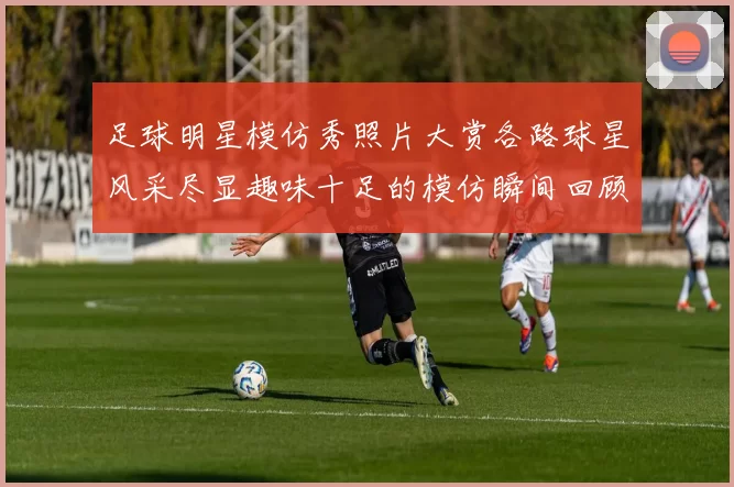 足球明星模仿秀照片大赏各路球星风采尽显趣味十足的模仿瞬间回顾