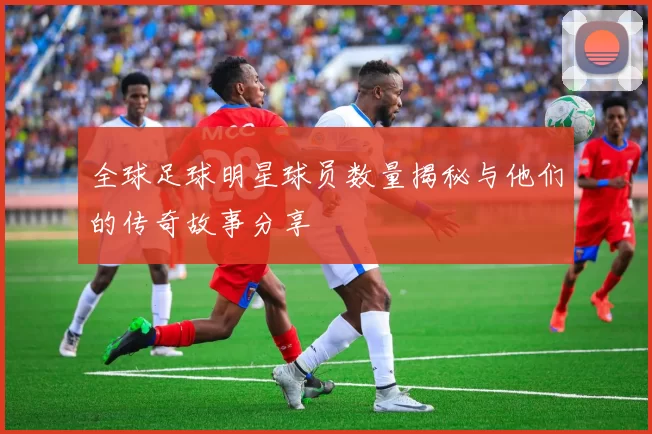 全球足球明星球员数量揭秘与他们的传奇故事分享