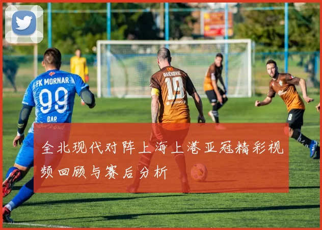 全北现代对阵上海上港亚冠精彩视频回顾与赛后分析