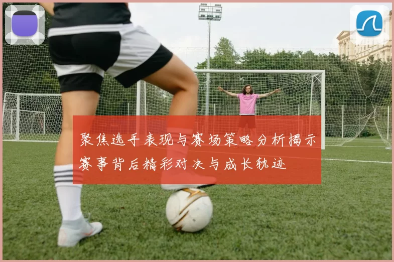 聚焦选手表现与赛场策略分析揭示赛事背后精彩对决与成长轨迹