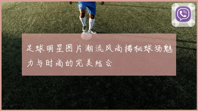 足球明星图片潮流风尚揭秘球场魅力与时尚的完美结合