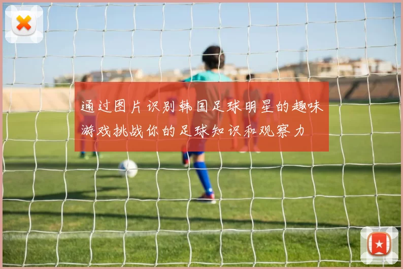 通过图片识别韩国足球明星的趣味游戏挑战你的足球知识和观察力
