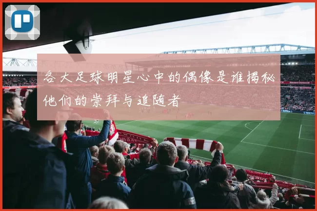 各大足球明星心中的偶像是谁揭秘他们的崇拜与追随者