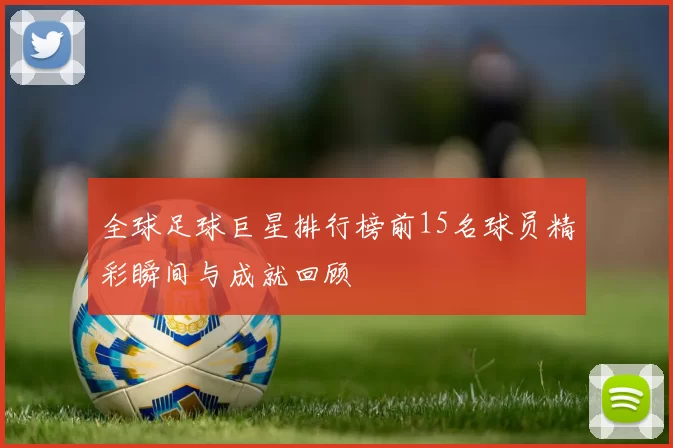 全球足球巨星排行榜前15名球员精彩瞬间与成就回顾
