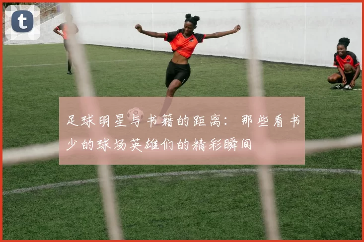 足球明星与书籍的距离：那些看书少的球场英雄们的精彩瞬间