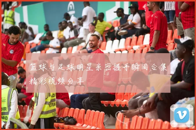 篮球与足球明星亲密握手瞬间合集精彩视频分享