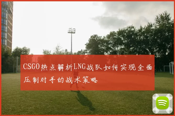 CSGO热点解析LNG战队如何实现全面压制对手的战术策略