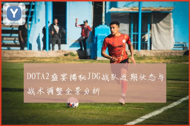 DOTA2盛宴揭秘JDG战队近期状态与战术调整全景分析