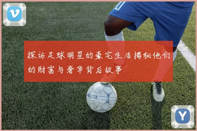 探访足球明星的豪宅生活揭秘他们的财富与奢华背后故事