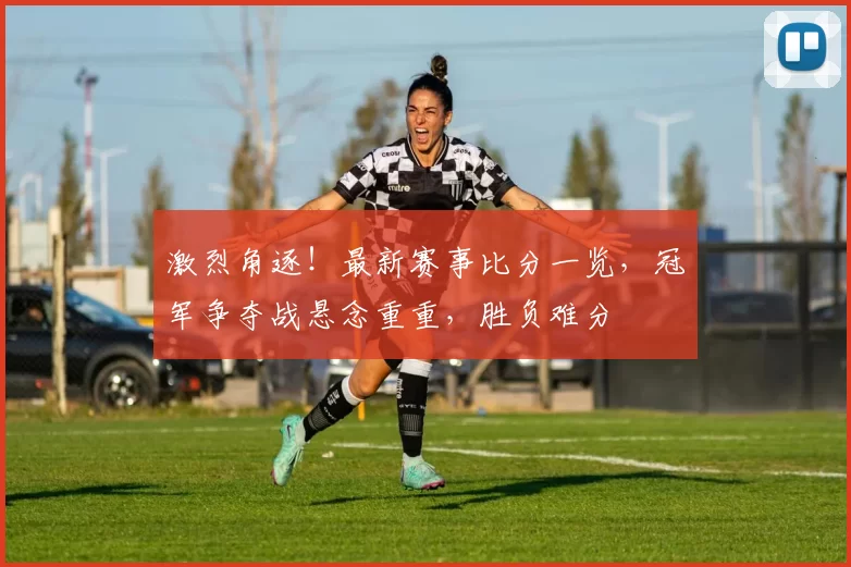 激烈角逐！最新赛事比分一览，冠军争夺战悬念重重，胜负难分