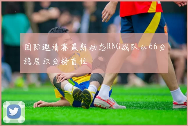 国际邀请赛最新动态RNG战队以66分稳居积分榜首位