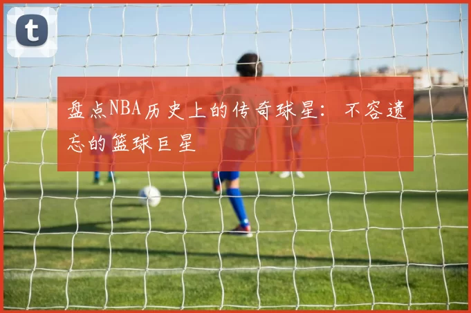 盘点NBA历史上的传奇球星：不容遗忘的篮球巨星