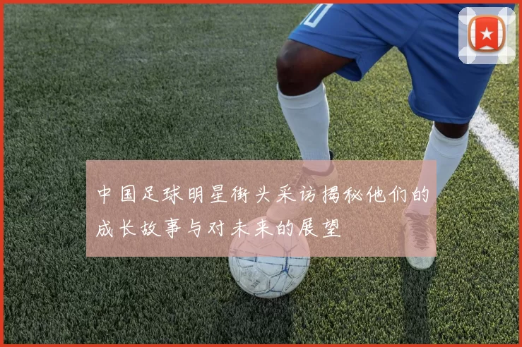 中国足球明星街头采访揭秘他们的成长故事与对未来的展望
