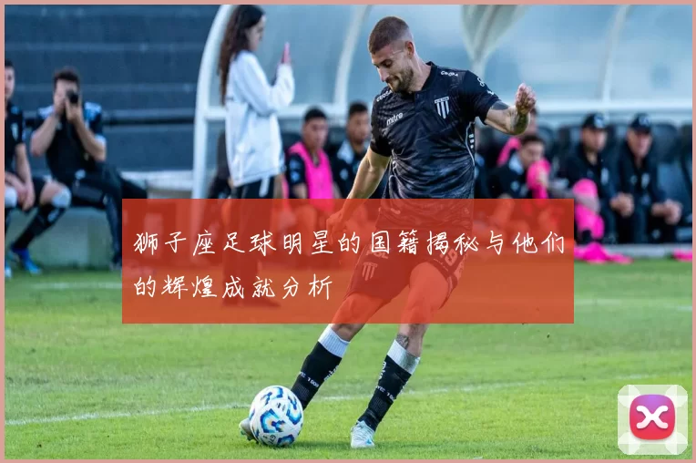 狮子座足球明星的国籍揭秘与他们的辉煌成就分析