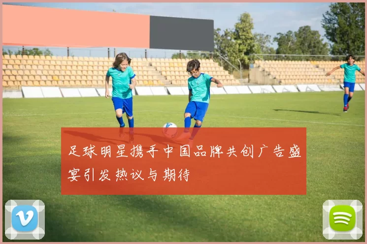 足球明星携手中国品牌共创广告盛宴引发热议与期待