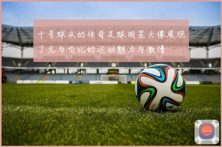 十号球衣的传奇足球明星头像展现了无与伦比的运动魅力与激情