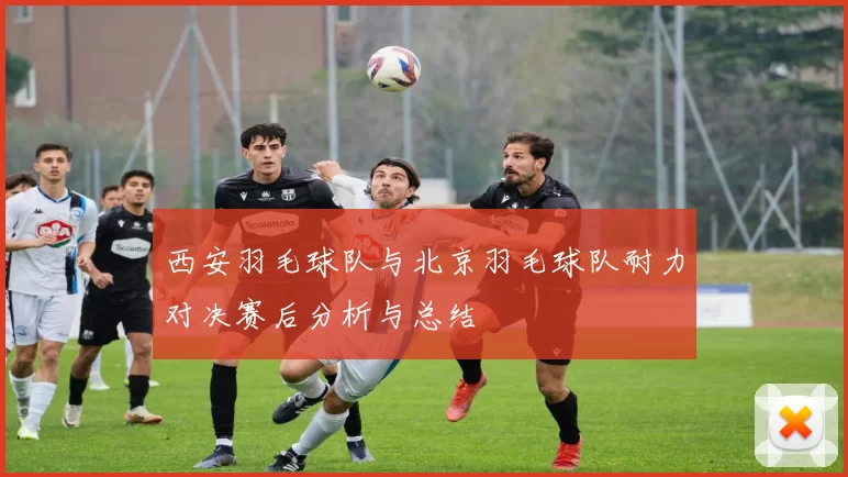 西安羽毛球队与北京羽毛球队耐力对决赛后分析与总结