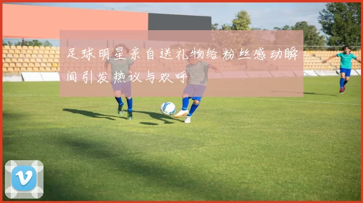 足球明星亲自送礼物给粉丝感动瞬间引发热议与欢呼