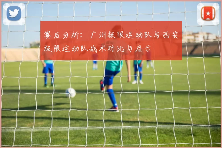 赛后分析:广州极限运动队与西安极限运动队战术对比与启示