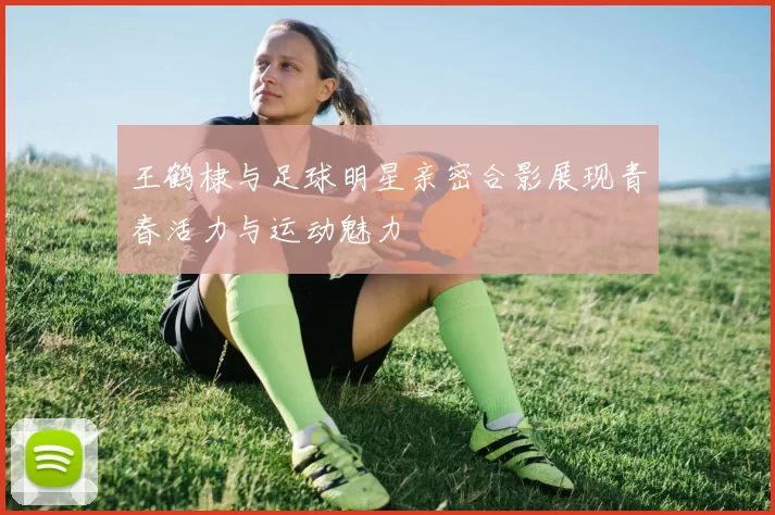 王鹤棣与足球明星亲密合影展现青春活力与运动魅力