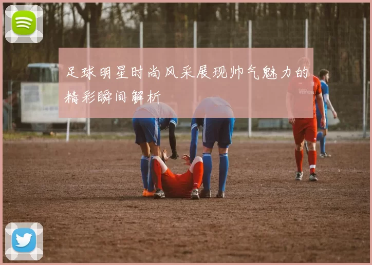 足球明星时尚风采展现帅气魅力的精彩瞬间解析
