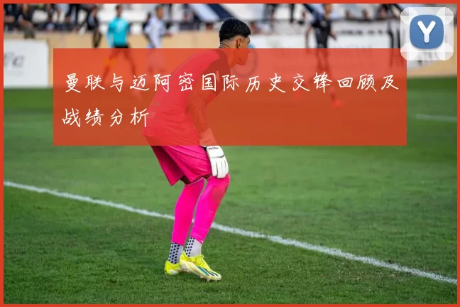 曼联与迈阿密国际历史交锋回顾及战绩分析