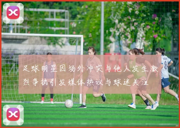 足球明星因场外冲突与他人发生激烈争执引发媒体热议与球迷关注