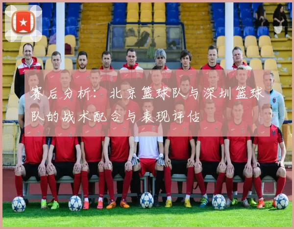 赛后分析：北京篮球队与深圳篮球队的战术配合与表现评估