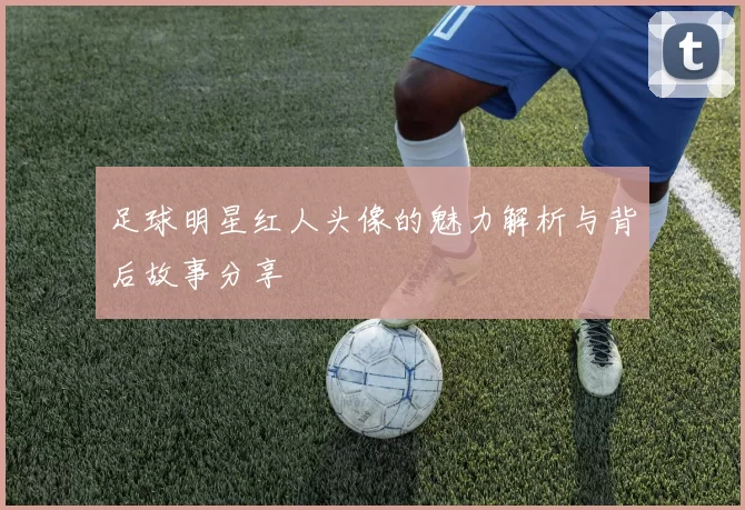 足球明星红人头像的魅力解析与背后故事分享