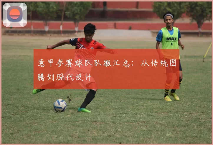 意甲参赛球队队徽汇总：从传统图腾到现代设计