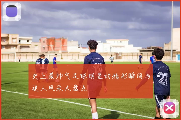 史上最帅气足球明星的精彩瞬间与迷人风采大盘点