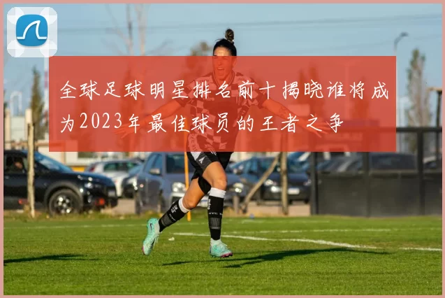 全球足球明星排名前十揭晓谁将成为2023年最佳球员的王者之争