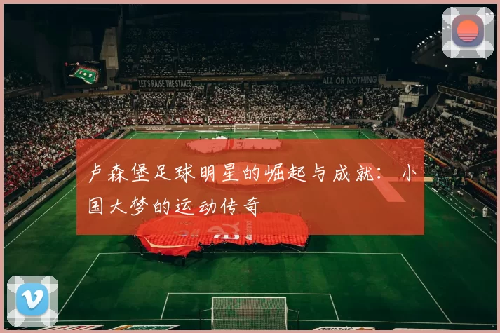 卢森堡足球明星的崛起与成就：小国大梦的运动传奇