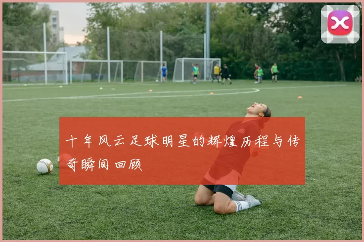 十年风云足球明星的辉煌历程与传奇瞬间回顾