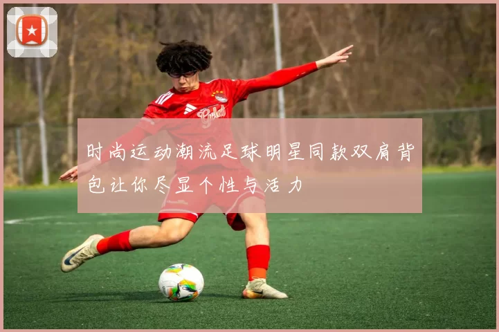 时尚运动潮流足球明星同款双肩背包让你尽显个性与活力