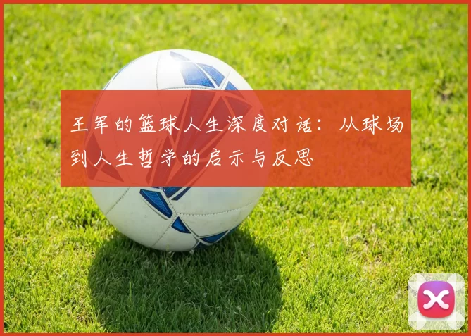 王军的篮球人生深度对话：从球场到人生哲学的启示与反思