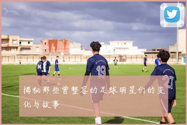 揭秘那些曾整容的足球明星们的变化与故事