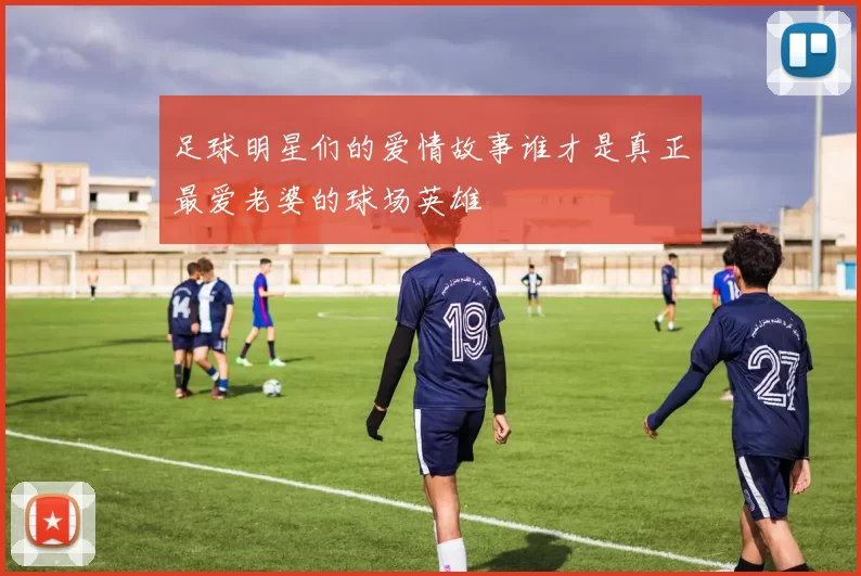 足球明星们的爱情故事谁才是真正最爱老婆的球场英雄