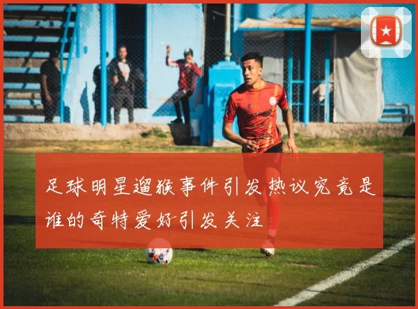 足球明星遛猴事件引发热议究竟是谁的奇特爱好引发关注