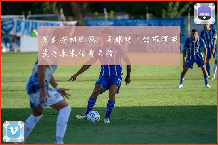 基利安姆巴佩:足球场上的璀璨明星与未来传奇之路