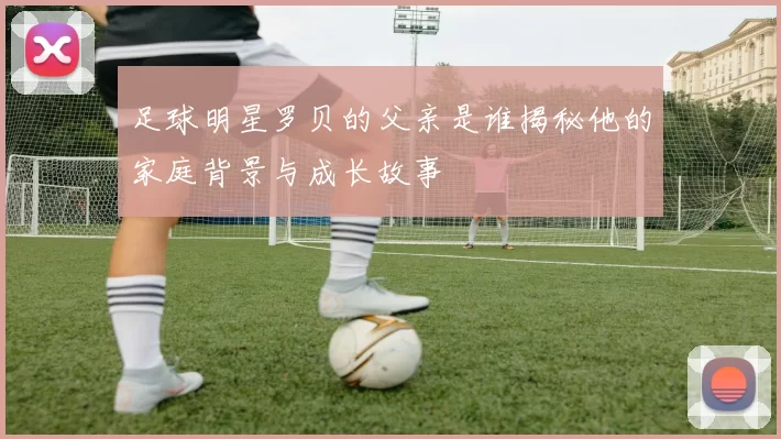 足球明星罗贝的父亲是谁揭秘他的家庭背景与成长故事