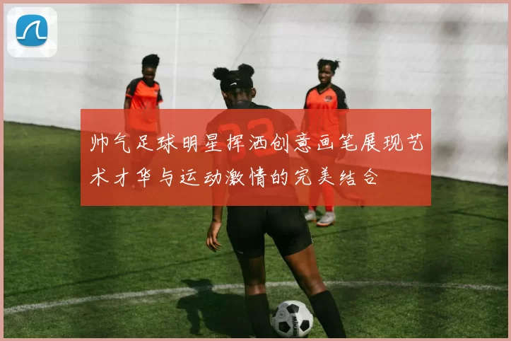 帅气足球明星挥洒创意画笔展现艺术才华与运动激情的完美结合