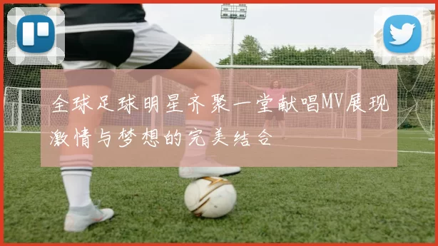 全球足球明星齐聚一堂献唱MV展现激情与梦想的完美结合