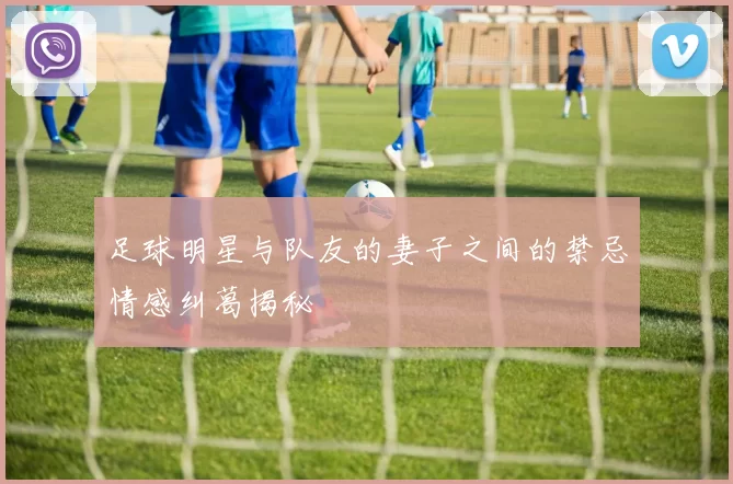 足球明星与队友的妻子之间的禁忌情感纠葛揭秘