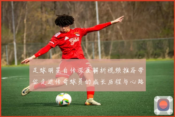 足球明星自传深度解析视频推荐带你走进传奇球员的成长历程与心路历程