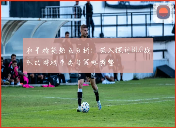 和平精英热点分析：深入探讨BLG战队的游戏节奏与策略调整