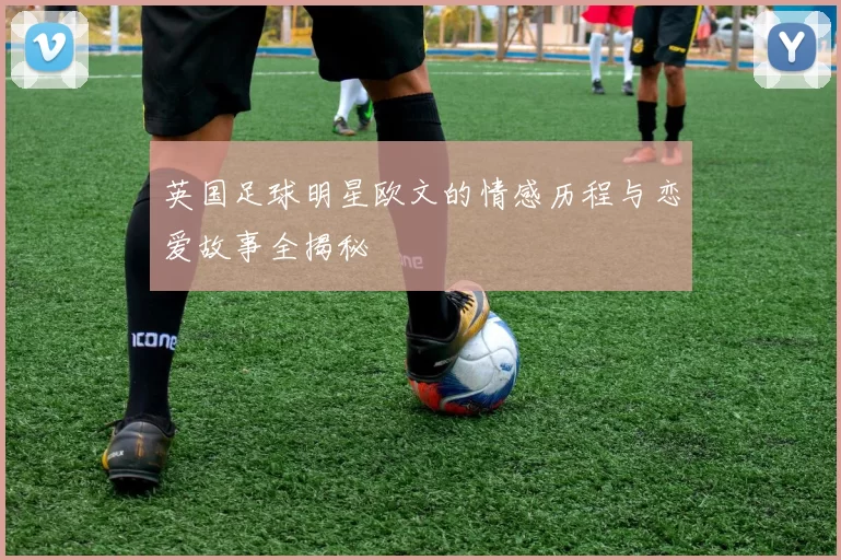 英国足球明星欧文的情感历程与恋爱故事全揭秘