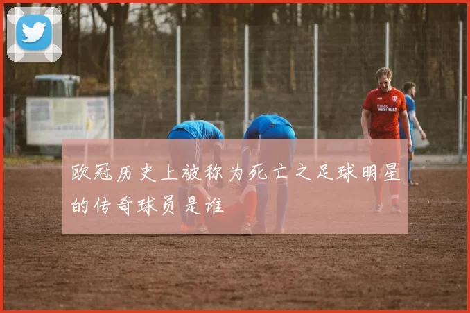 欧冠历史上被称为死亡之足球明星的传奇球员是谁