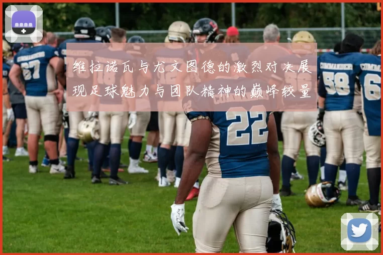 维拉诺瓦与尤文图德的激烈对决展现足球魅力与团队精神的巅峰较量